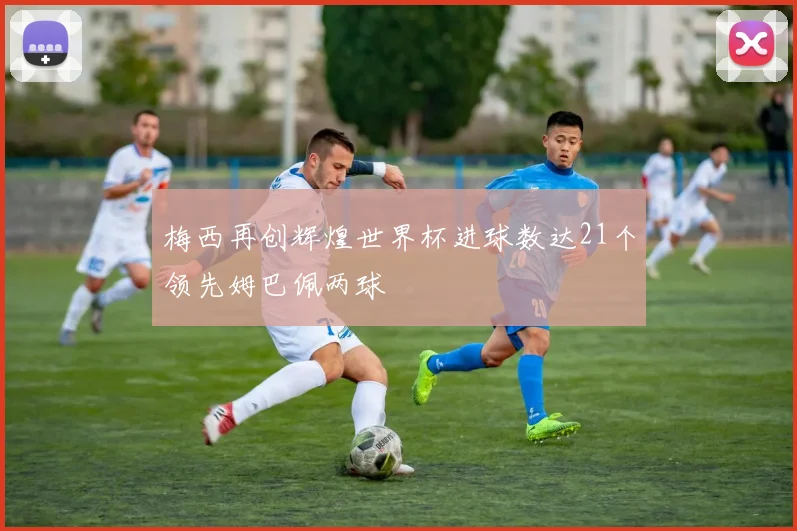 梅西再创辉煌世界杯进球数达21个领先姆巴佩两球