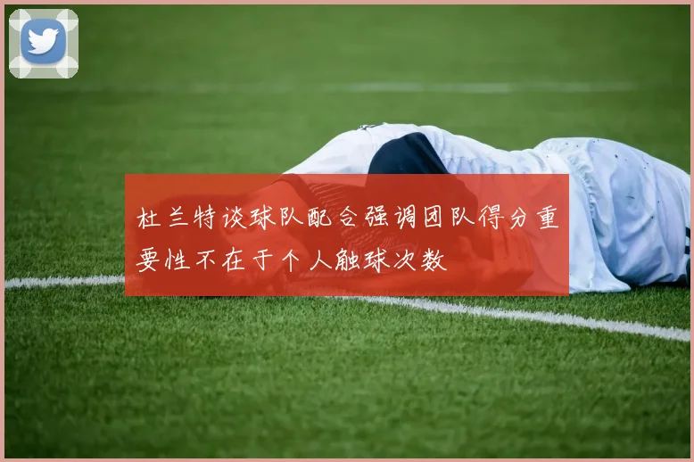 杜兰特谈球队配合强调团队得分重要性不在于个人触球次数