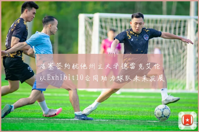 活塞签约犹他州立大学德雷克艾伦以Exhibit10合同助力球队未来发展