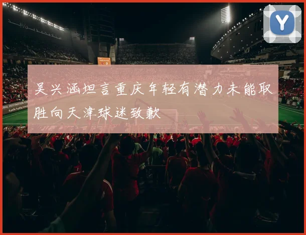 吴兴涵坦言重庆年轻有潜力未能取胜向天津球迷致歉