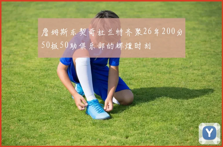 詹姆斯东契奇杜兰特齐聚26年200分50板50助俱乐部的辉煌时刻