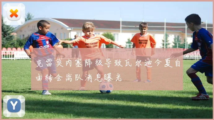 克雷莫内塞降级导致瓦尔迪今夏自由转会离队消息曝光