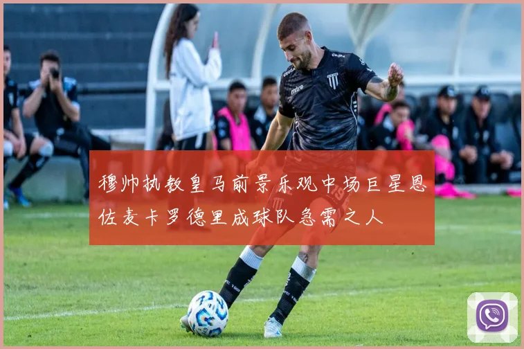 穆帅执教皇马前景乐观中场巨星恩佐麦卡罗德里成球队急需之人