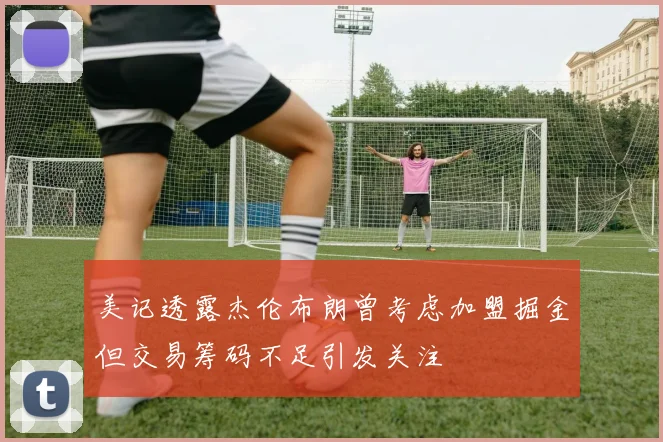 美记透露杰伦布朗曾考虑加盟掘金但交易筹码不足引发关注