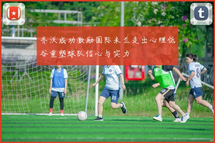 齐沃成功激励国际米兰走出心理低谷重塑球队信心与实力