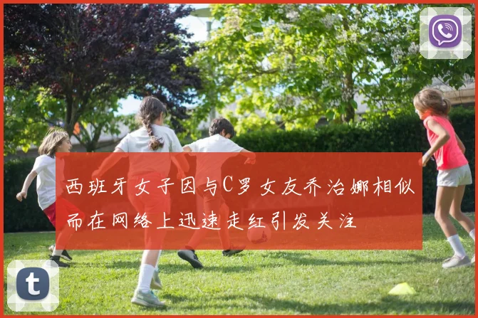 西班牙女子因与C罗女友乔治娜相似而在网络上迅速走红引发关注