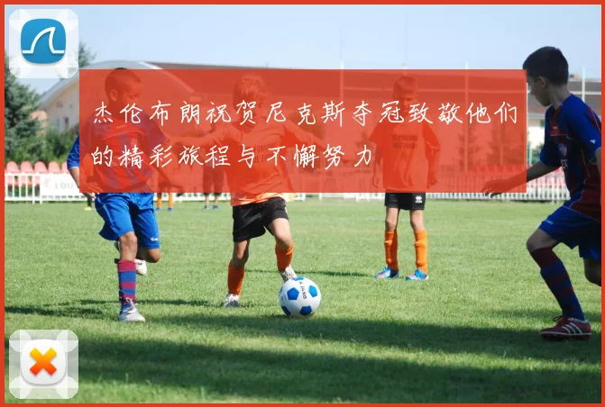 杰伦布朗祝贺尼克斯夺冠致敬他们的精彩旅程与不懈努力